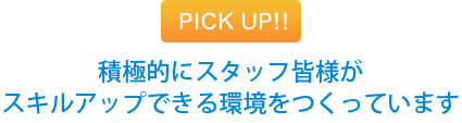 PICK　UP!!　積極的にスタッフ皆様が
スキルアップできる環境をつくっています
